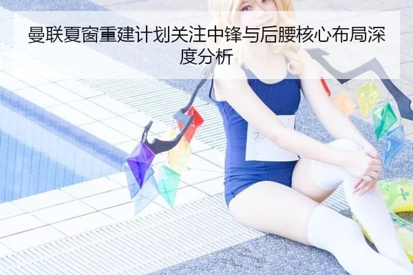曼联夏窗重建计划关注中锋与后腰核心布局深度分析